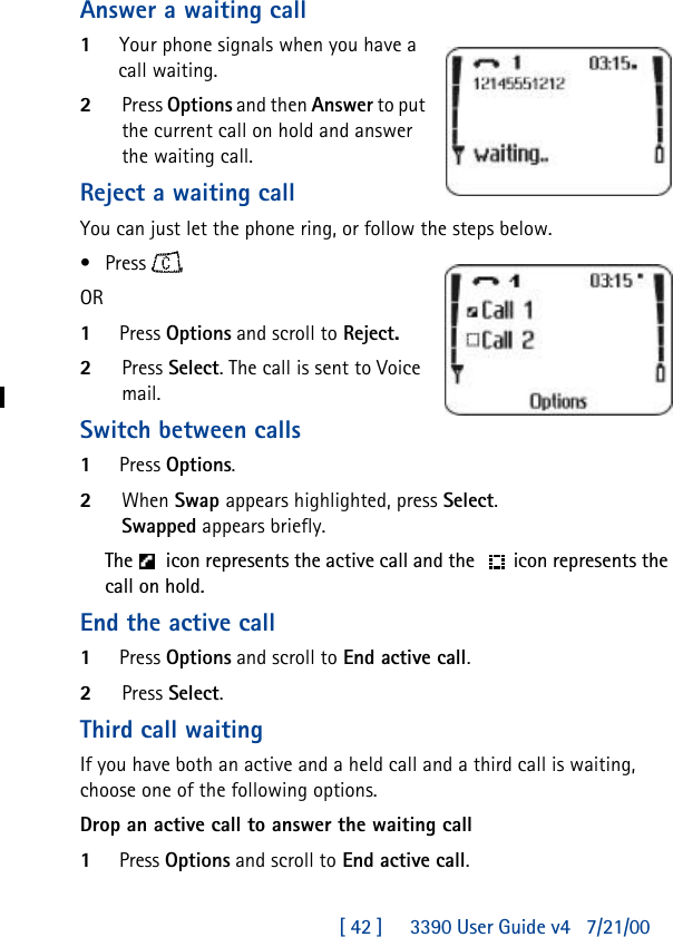 [ 42 ]     3390 User Guide v4 7/21/00Answer a waiting call1Your phone signals when you have a call waiting.2Press Options and then Answer to put the current call on hold and answer the waiting call.Reject a waiting callYou can just let the phone ring, or follow the steps below.•Press , OR1Press Options and scroll to Reject.2Press Select. The call is sent to Voice mail.Switch between calls1Press Options. 2When Swap appears highlighted, press Select.Swapped appears briefly.The  icon represents the active call and the  icon represents the call on hold.End the active call1Press Options and scroll to End active call.2Press Select.Third call waitingIf you have both an active and a held call and a third call is waiting, choose one of the following options.Drop an active call to answer the waiting call1Press Options and scroll to End active call.