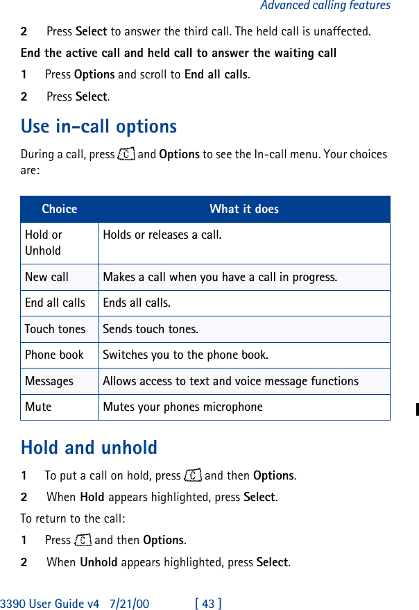 3390 User Guide v4 7/21/00 [ 43 ]Advanced calling features2Press Select to answer the third call. The held call is unaffected.End the active call and held call to answer the waiting call1Press Options and scroll to End all calls.2Press Select.Use in-call optionsDuring a call, press  and Options to see the In-call menu. Your choices are:Hold and unhold1To put a call on hold, press  and then Options.2When Hold appears highlighted, press Select.To return to the call: 1Press  and then Options.2When Unhold appears highlighted, press Select.Choice What it doesHold or UnholdHolds or releases a call.New call Makes a call when you have a call in progress.End all calls Ends all calls.Touch tones Sends touch tones.Phone book Switches you to the phone book.Messages Allows access to text and voice message functionsMute Mutes your phones microphone