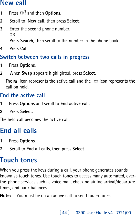 [ 44 ]     3390 User Guide v4 7/21/00New call1Press  and then Options. 2Scroll to  New call, then press Select.3Enter the second phone number.ORPress Search, then scroll to the number in the phone book.4Press Call.Switch between two calls in progress1Press Options. 2When Swap appears highlighted, press Select.The  icon represents the active call and the  icon represents the call on hold.End the active call1Press Options and scroll to End active call.2Press Select.The held call becomes the active call.End all calls1Press Options.2Scroll to End all calls, then press Select.Touch tonesWhen you press the keys during a call, your phone generates sounds known as touch tones. Use touch tones to access many automated, over-the-phone services such as voice mail, checking airline arrival/departure times, and bank balances.Note:  You must be on an active call to send touch tones.