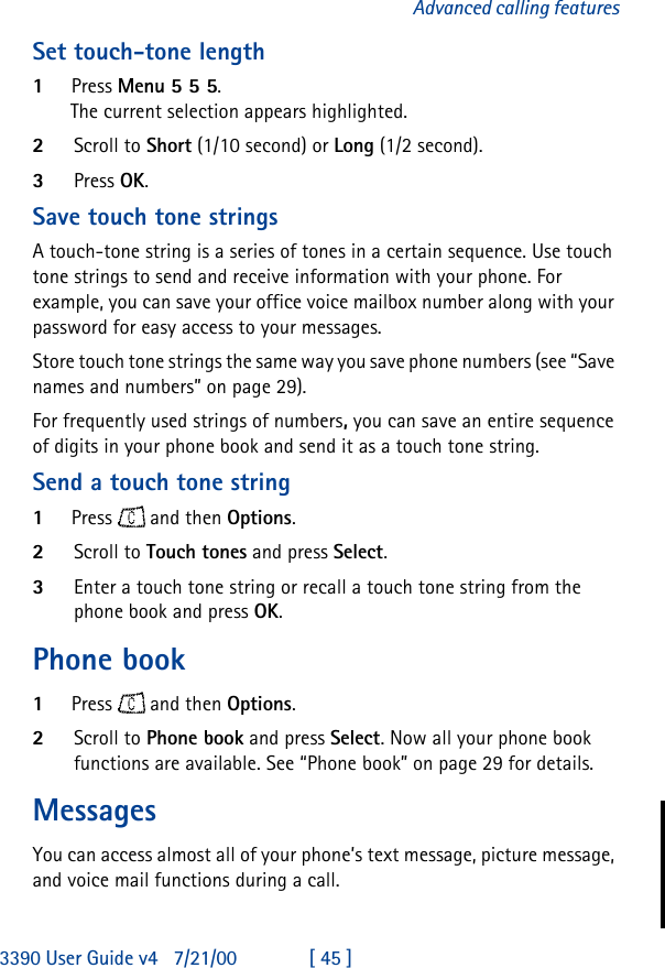 3390 User Guide v4 7/21/00 [ 45 ]Advanced calling featuresSet touch-tone length1Press Menu 55 5.The current selection appears highlighted.2Scroll to Short (1/10 second) or Long (1/2 second).3Press OK.Save touch tone stringsA touch-tone string is a series of tones in a certain sequence. Use touch tone strings to send and receive information with your phone. For example, you can save your office voice mailbox number along with your password for easy access to your messages.Store touch tone strings the same way you save phone numbers (see “Save names and numbers” on page 29).For frequently used strings of numbers, you can save an entire sequence of digits in your phone book and send it as a touch tone string.Send a touch tone string1Press  and then Options.2Scroll to Touch tones and press Select.3Enter a touch tone string or recall a touch tone string from the phone book and press OK.Phone book1Press  and then Options.2Scroll to Phone book and press Select. Now all your phone book functions are available. See “Phone book” on page 29 for details.MessagesYou can access almost all of your phone’s text message, picture message, and voice mail functions during a call.