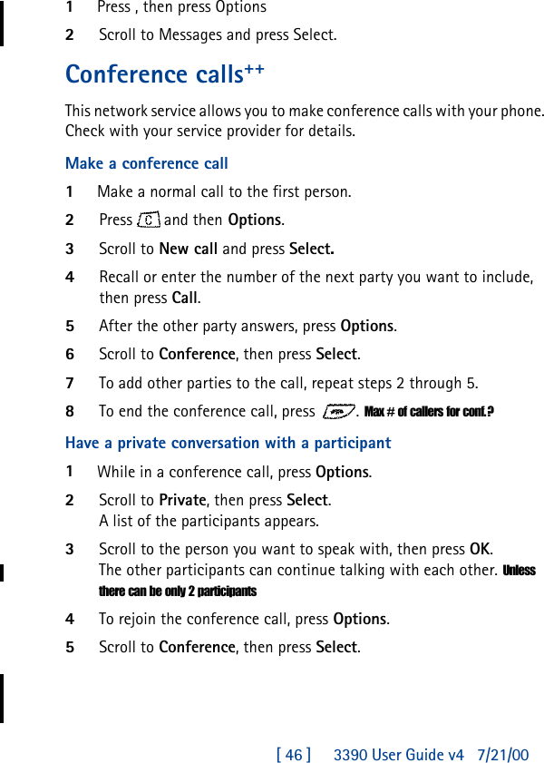 [ 46 ]     3390 User Guide v4 7/21/001Press , then press Options2Scroll to Messages and press Select.Conference calls++This network service allows you to make conference calls with your phone. Check with your service provider for details.Make a conference call1Make a normal call to the first person.2Press  and then Options.3Scroll to New call and press Select.4Recall or enter the number of the next party you want to include, then press Call.5After the other party answers, press Options.6Scroll to Conference, then press Select.7To add other parties to the call, repeat steps 2 through 5.8To end the conference call, press . Max # of callers for conf.?Have a private conversation with a participant1While in a conference call, press Options.2Scroll to Private, then press Select. A list of the participants appears.3Scroll to the person you want to speak with, then press OK. The other participants can continue talking with each other. Unless there can be only 2 participants4To rejoin the conference call, press Options.5Scroll to Conference, then press Select.