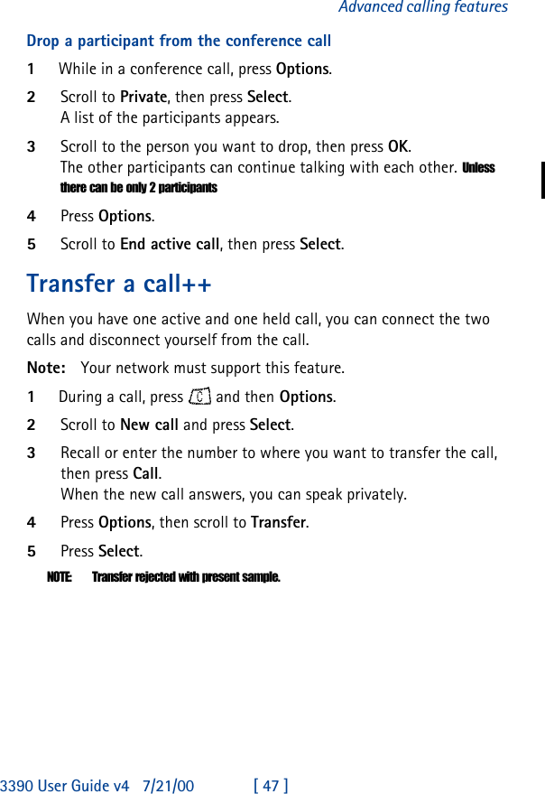 3390 User Guide v4 7/21/00 [ 47 ]Advanced calling featuresDrop a participant from the conference call1While in a conference call, press Options.2Scroll to Private, then press Select.A list of the participants appears.3Scroll to the person you want to drop, then press OK.The other participants can continue talking with each other. Unless there can be only 2 participants4Press Options.5Scroll to End active call, then press Select.Transfer a call++When you have one active and one held call, you can connect the two calls and disconnect yourself from the call. Note: Your network must support this feature.1During a call, press   and then Options. 2Scroll to New call and press Select.3Recall or enter the number to where you want to transfer the call, then press Call.When the new call answers, you can speak privately.4Press Options, then scroll to Transfer. 5Press Select.NOTE: Transfer rejected with present sample.