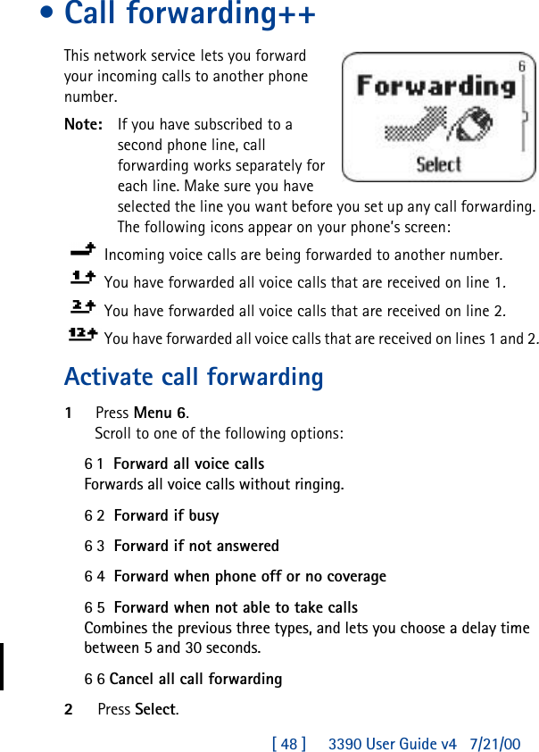 [ 48 ]     3390 User Guide v4 7/21/00•Call forwarding++This network service lets you forward your incoming calls to another phone number.Note: If you have subscribed to a second phone line, call forwarding works separately for each line. Make sure you have selected the line you want before you set up any call forwarding. The following icons appear on your phone’s screen: Incoming voice calls are being forwarded to another number. You have forwarded all voice calls that are received on line 1.You have forwarded all voice calls that are received on line 2.You have forwarded all voice calls that are received on lines 1 and 2.Activate call forwarding1Press Menu 6.Scroll to one of the following options:61  Forward all voice callsForwards all voice calls without ringing.62  Forward if busy63  Forward if not answered64  Forward when phone off or no coverage65  Forward when not able to take callsCombines the previous three types, and lets you choose a delay time between 5 and 30 seconds.66 Cancel all call forwarding2Press Select.