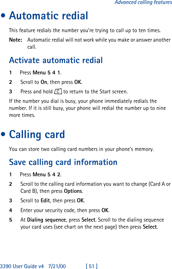 3390 User Guide v4 7/21/00 [ 51 ]Advanced calling features•Automatic redialThis feature redials the number you’re trying to call up to ten times.Note: Automatic redial will not work while you make or answer another call.Activate automatic redial1Press Menu 5 4 1.2Scroll to On, then press OK.3Press and hold  to return to the Start screen.If the number you dial is busy, your phone immediately redials the number. If it is still busy, your phone will redial the number up to nine more times.•Calling cardYou can store two calling card numbers in your phone’s memory.Save calling card information1Press Menu 5 4 2.2Scroll to the calling card information you want to change (Card A or Card B), then press Options.3Scroll to Edit, then press OK.4Enter your security code, then press OK.5At Dialing sequence, press Select. Scroll to the dialing sequence your card uses (see chart on the next page) then press Select.