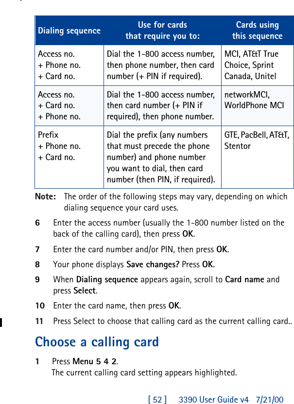 [ 52 ]     3390 User Guide v4 7/21/00.Note: The order of the following steps may vary, depending on which dialing sequence your card uses.6Enter the access number (usually the 1-800 number listed on the back of the calling card), then press OK.7Enter the card number and/or PIN, then press OK. 8Your phone displays Save changes? Press OK.9When Dialing sequence appears again, scroll to Card name and press Select. 10 Enter the card name, then press OK.11Press Select to choose that calling card as the current calling card..Choose a calling card1Press Menu 5 4 2.The current calling card setting appears highlighted.Dialing sequence Use for cardsthat require you to:Cards usingthis sequenceAccess no.+ Phone no.+ Card no.Dial the 1-800 access number, then phone number, then card number (+ PIN if required).MCI, AT&amp;T True Choice, Sprint Canada, UnitelAccess no.+ Card no.+ Phone no.Dial the 1-800 access number, then card number (+ PIN if required), then phone number.networkMCI, WorldPhone MCIPrefix+ Phone no.+ Card no.Dial the prefix (any numbers that must precede the phone number) and phone number you want to dial, then card number (then PIN, if required).GTE, PacBell, AT&amp;T, Stentor