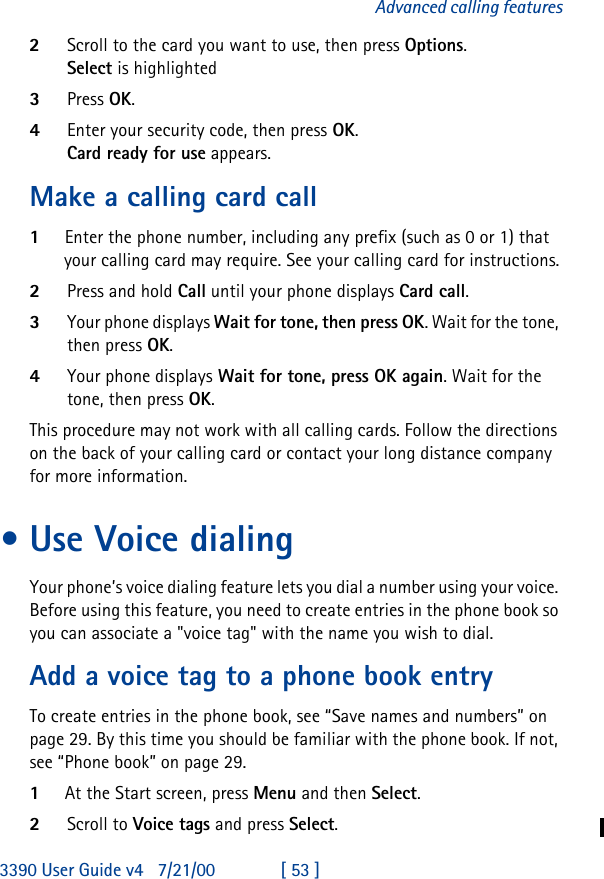 3390 User Guide v4 7/21/00 [ 53 ]Advanced calling features2Scroll to the card you want to use, then press Options.Select is highlighted3Press OK.4Enter your security code, then press OK.Card ready for use appears.Make a calling card call1Enter the phone number, including any prefix (such as 0 or 1) that your calling card may require. See your calling card for instructions.2Press and hold Call until your phone displays Card call.3Your phone displays Wait for tone, then press OK. Wait for the tone, then press OK.4Your phone displays Wait for tone, press OK again. Wait for the tone, then press OK.This procedure may not work with all calling cards. Follow the directions on the back of your calling card or contact your long distance company for more information.•Use Voice dialingYour phone’s voice dialing feature lets you dial a number using your voice. Before using this feature, you need to create entries in the phone book so you can associate a &quot;voice tag&quot; with the name you wish to dial.Add a voice tag to a phone book entryTo create entries in the phone book, see “Save names and numbers” on page 29. By this time you should be familiar with the phone book. If not, see “Phone book” on page29.1At the Start screen, press Menu and then Select.2Scroll to Voice tags and press Select.