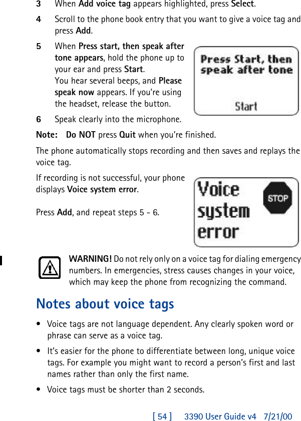 [ 54 ]     3390 User Guide v4 7/21/003When Add voice tag appears highlighted, press Select.4Scroll to the phone book entry that you want to give a voice tag and press Add.5When Press start, then speak after tone appears, hold the phone up to your ear and press Start. You hear several beeps, and Please speak now appears. If you’re using the headset, release the button.  6Speak clearly into the microphone.Note: Do NOT press Quit when you’re finished.The phone automatically stops recording and then saves and replays the voice tag.If recording is not successful, your phone displays Voice system error. Press Add, and repeat steps 5 - 6.WARNING! Do not rely only on a voice tag for dialing emergency numbers. In emergencies, stress causes changes in your voice, which may keep the phone from recognizing the command. Notes about voice tags•Voice tags are not language dependent. Any clearly spoken word or phrase can serve as a voice tag.•It’s easier for the phone to differentiate between long, unique voice tags. For example you might want to record a person’s first and last names rather than only the first name.•Voice tags must be shorter than 2 seconds.