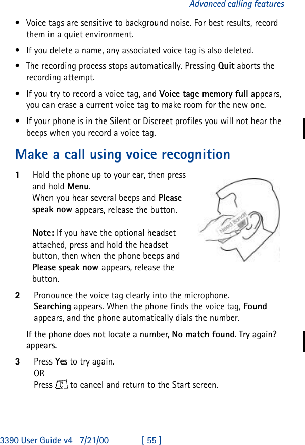 3390 User Guide v4 7/21/00 [ 55 ]Advanced calling features•Voice tags are sensitive to background noise. For best results, record them in a quiet environment.•If you delete a name, any associated voice tag is also deleted.•The recording process stops automatically. Pressing Quit aborts the recording attempt.•If you try to record a voice tag, and Voice tage memory full appears, you can erase a current voice tag to make room for the new one.•If your phone is in the Silent or Discreet profiles you will not hear the beeps when you record a voice tag.Make a call using voice recognition1Hold the phone up to your ear, then press and hold Menu.When you hear several beeps and Please speak now appears, release the button.Note: If you have the optional headset attached, press and hold the headset button, then when the phone beeps and Please speak now appears, release the button.2Pronounce the voice tag clearly into the microphone. Searching appears. When the phone finds the voice tag, Found appears, and the phone automatically dials the number.If the phone does not locate a number, Nomatchfound. Try again? appears. 3Press Yes to try again.ORPress  to cancel and return to the Start screen.