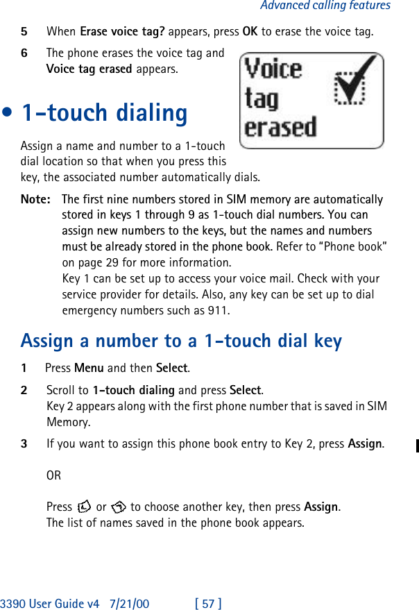 3390 User Guide v4 7/21/00 [ 57 ]Advanced calling features5When Erase voice tag? appears, press OK to erase the voice tag.6The phone erases the voice tag and Voice tag erased appears.•1-touch dialingAssign a name and number to a 1-touch dial location so that when you press this key, the associated number automatically dials.Note: The first nine numbers stored in SIM memory are automatically stored in keys 1 through 9 as 1-touch dial numbers. You can assign new numbers to the keys, but the names and numbers must be already stored in the phone book. Refer to “Phone book” on page29 for more information.Key 1 can be set up to access your voice mail. Check with your service provider for details. Also, any key can be set up to dial emergency numbers such as 911. Assign a number to a 1-touch dial key 1Press Menu and then Select.2Scroll to 1-touch dialing and press Select.Key 2 appears along with the first phone number that is saved in SIM Memory. 3If you want to assign this phone book entry to Key 2, press Assign. ORPress  or  to choose another key, then press Assign.The list of names saved in the phone book appears.