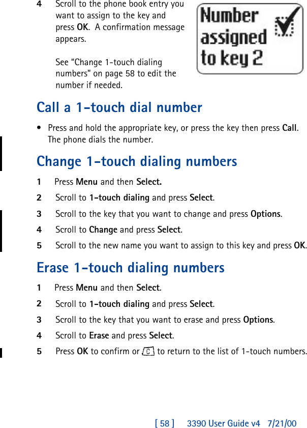 [ 58 ]     3390 User Guide v4 7/21/004Scroll to the phone book entry you want to assign to the key and press OK.  A confirmation message appears.See “Change 1-touch dialing numbers” on page58 to edit the number if needed.Call a 1-touch dial number•Press and hold the appropriate key, or press the key then press Call.The phone dials the number.Change 1-touch dialing numbers1Press Menu and then Select.2Scroll to 1-touch dialing and press Select. 3Scroll to the key that you want to change and press Options.4Scroll to Change and press Select.5Scroll to the new name you want to assign to this key and press OK.Erase 1-touch dialing numbers1Press Menu and then Select.2Scroll to 1-touch dialing and press Select.3Scroll to the key that you want to erase and press Options.4Scroll to Erase and press Select.5Press OK to confirm or  to return to the list of 1-touch numbers.