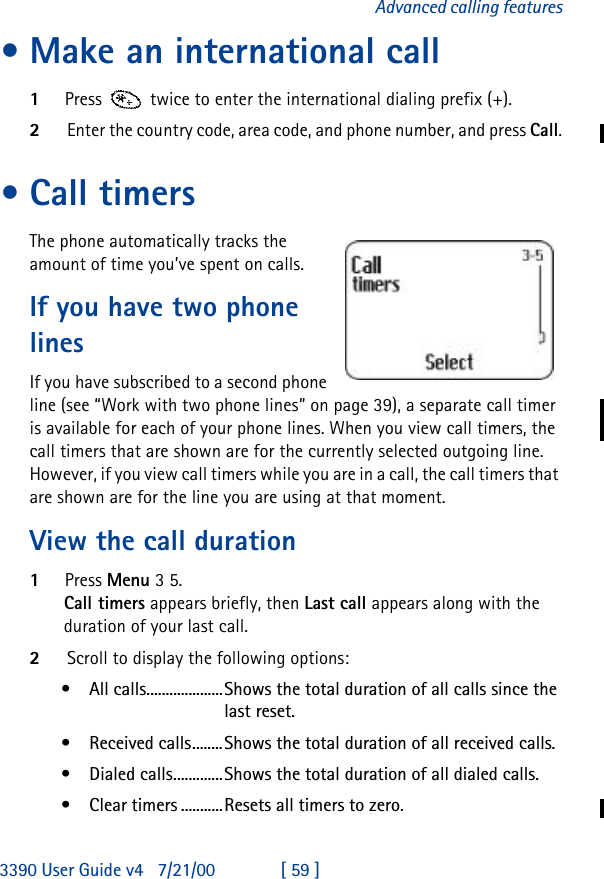 3390 User Guide v4 7/21/00 [ 59 ]Advanced calling features•Make an international call1Press  twice to enter the international dialing prefix (+).2Enter the country code, area code, and phone number, and press Call.•Call timersThe phone automatically tracks the amount of time you’ve spent on calls.If you have two phone linesIf you have subscribed to a second phone line (see “Work with two phone lines” on page 39), a separate call timer is available for each of your phone lines. When you view call timers, the call timers that are shown are for the currently selected outgoing line. However, if you view call timers while you are in a call, the call timers that are shown are for the line you are using at that moment.View the call duration1Press Menu 3 5.Call timers appears briefly, then Last call appears along with the duration of your last call.2Scroll to display the following options:•All calls....................Shows the total duration of all calls since the last reset.•Received calls........Shows the total duration of all received calls.•Dialed calls.............Shows the total duration of all dialed calls.•Clear timers ...........Resets all timers to zero.
