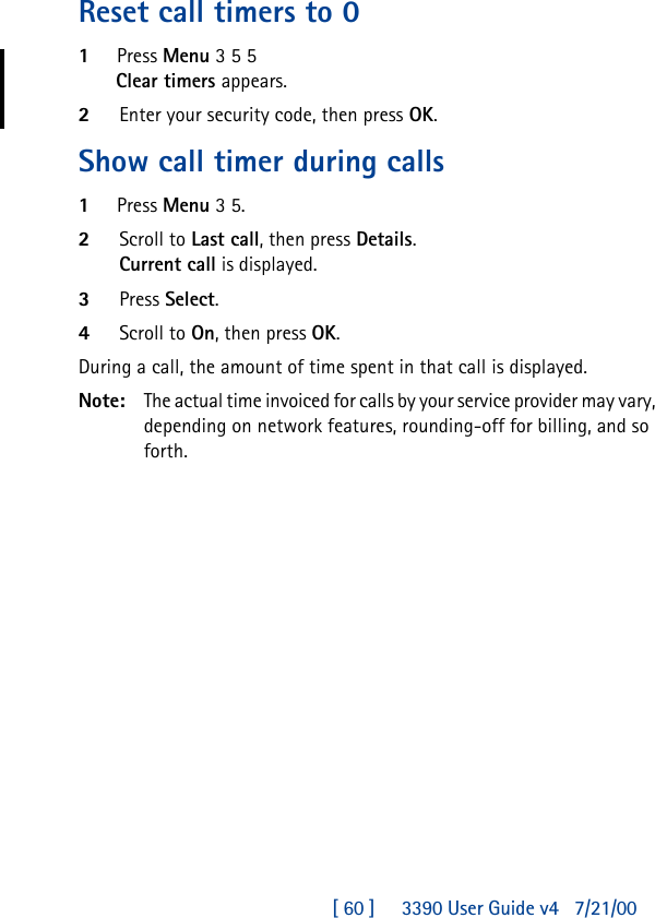 [ 60 ]     3390 User Guide v4 7/21/00Reset call timers to 01Press Menu 3 5 5Clear timers appears.2Enter your security code, then press OK.Show call timer during calls1Press Menu 3 5.2Scroll to Last call, then press Details.Current call is displayed. 3Press Select.4Scroll to On, then press OK.During a call, the amount of time spent in that call is displayed.Note: The actual time invoiced for calls by your service provider may vary, depending on network features, rounding-off for billing, and so forth.