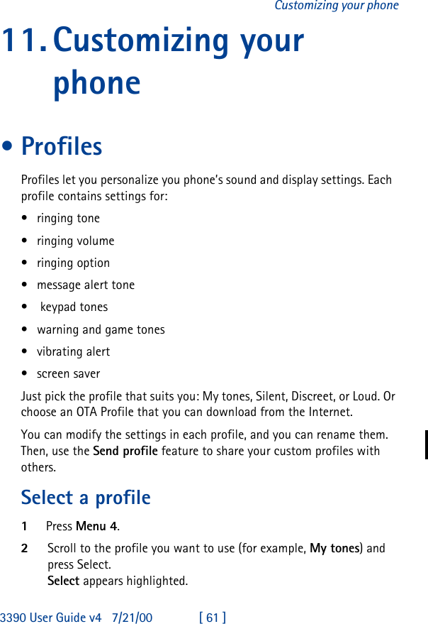 3390 User Guide v4 7/21/00 [ 61 ]Customizing your phone11.Customizing your phone•ProfilesProfiles let you personalize you phone’s sound and display settings. Each  profile contains settings for:•ringing tone•ringing volume•ringing option•message alert tone• keypad tones•warning and game tones•vibrating alert•screen saverJust pick the profile that suits you: My tones, Silent, Discreet, or Loud. Or choose an OTA Profile that you can download from the Internet. You can modify the settings in each profile, and you can rename them.  Then, use the Send profile feature to share your custom profiles with others.Select a profile1Press Menu 4.2Scroll to the profile you want to use (for example, My tones) and press Select.Select appears highlighted.