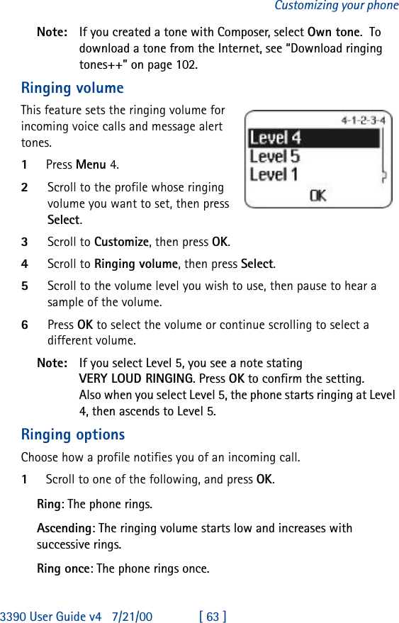 3390 User Guide v4 7/21/00 [ 63 ]Customizing your phoneNote: If you created a tone with Composer, select Own tone.  To download a tone from the Internet, see “Download ringing tones++” on page102.Ringing volumeThis feature sets the ringing volume for incoming voice calls and message alert tones.1Press Menu 4.2Scroll to the profile whose ringing volume you want to set, then press Select.3Scroll to Customize, then press OK.4Scroll to Ringing volume, then press Select.5Scroll to the volume level you wish to use, then pause to hear a sample of the volume.6Press OK to select the volume or continue scrolling to select a different volume.Note: If you select Level 5, you see a note stating VERY LOUD RINGING. Press OK to confirm the setting.Also when you select Level 5, the phone starts ringing at Level 4, then ascends to Level 5.Ringing optionsChoose how a profile notifies you of an incoming call.1Scroll to one of the following, and press OK.Ring: The phone rings.Ascending: The ringing volume starts low and increases with successive rings.Ring once: The phone rings once.