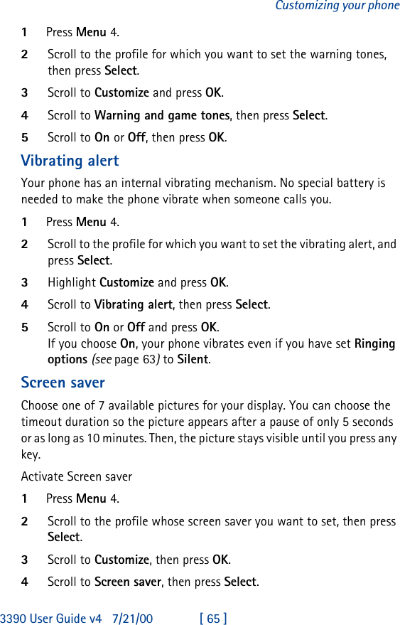 3390 User Guide v4 7/21/00 [ 65 ]Customizing your phone1Press Menu 4.2Scroll to the profile for which you want to set the warning tones, then press Select.3Scroll to Customize and press OK. 4Scroll to Warning and game tones, then press Select.5Scroll to On or Off, then press OK.Vibrating alertYour phone has an internal vibrating mechanism. No special battery is needed to make the phone vibrate when someone calls you.1Press Menu 4.2Scroll to the profile for which you want to set the vibrating alert, and press Select.3Highlight Customize and press OK. 4Scroll to Vibrating alert, then press Select.5Scroll to On or Off and press OK. If you choose On, your phone vibrates even if you have set Ringing options (see page63) to Silent.Screen saverChoose one of 7 available pictures for your display. You can choose the timeout duration so the picture appears after a pause of only 5 seconds or as long as 10 minutes. Then, the picture stays visible until you press any key.Activate Screen saver1Press Menu 4.2Scroll to the profile whose screen saver you want to set, then press Select.3Scroll to Customize, then press OK.4Scroll to Screen saver, then press Select.