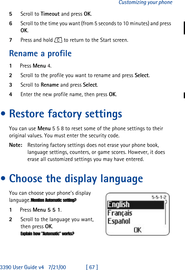 3390 User Guide v4 7/21/00 [ 67 ]Customizing your phone5Scroll to Timeout and press OK.6Scroll to the time you want (from 5 seconds to 10 minutes) and press OK. 7Press and hold   to return to the Start screen.Rename a profile1Press Menu 4.2Scroll to the profile you want to rename and press Select. 3Scroll to Rename and press Select.4Enter the new profile name, then press OK. •Restore factory settingsYou can use Menu 5 5 8 to reset some of the phone settings to their original values. You must enter the security code.Note: Restoring factory settings does not erase your phone book, language settings, counters, or game scores. However, it does erase all customized settings you may have entered.•Choose the display languageYou can choose your phone’s display language.Mention Automatic setting?1Press Menu 5 5 1.2Scroll to the language you want, then press OK.Explain how &quot;Automatic&quot; works?