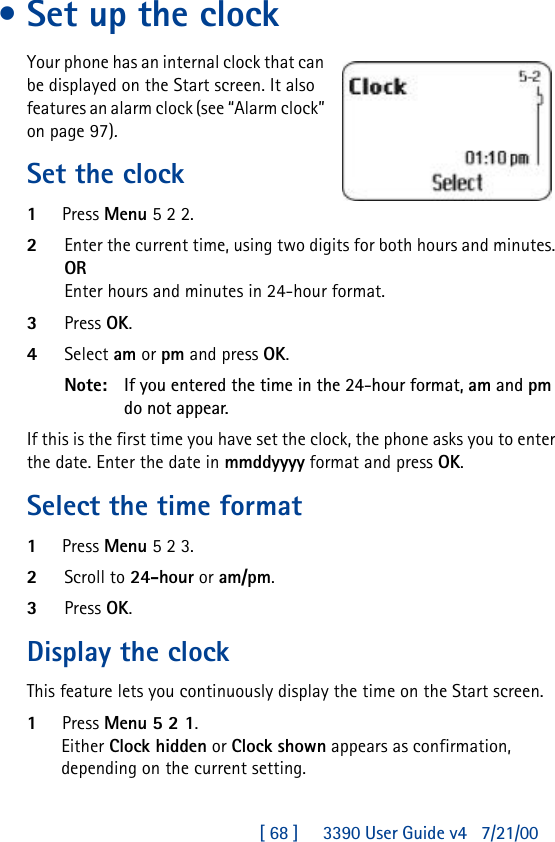 [ 68 ]     3390 User Guide v4 7/21/00•Set up the clockYour phone has an internal clock that can be displayed on the Start screen. It also features an alarm clock (see “Alarm clock” on page97).Set the clock1Press Menu 5 2 2.2Enter the current time, using two digits for both hours and minutes. OREnter hours and minutes in 24-hour format.3Press OK.4Select am or pm and press OK.Note: If you entered the time in the 24-hour format, am and pm do not appear.If this is the first time you have set the clock, the phone asks you to enter the date. Enter the date in mmddyyyy format and press OK.Select the time format1Press Menu 5 2 3.2Scroll to 24-hour or am/pm.3Press OK.Display the clockThis feature lets you continuously display the time on the Start screen.1Press Menu 5 2 1.Either Clock hidden or Clock shown appears as confirmation, depending on the current setting.