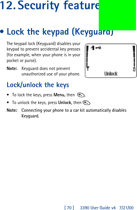 [ 70 ]     3390 User Guide v4 7/21/0012.Security features•Lock the keypad (Keyguard)The keypad lock (Keyguard) disables your keypad to prevent accidental key presses (for example, when your phone is in your pocket or purse).Note: Keyguard does not prevent unauthorized use of your phone.Lock/unlock the keys •To lock the keys, press Menu, then  .•To unlock the keys, press Unlock, then .Note: Connecting your phone to a car kit automatically disables Keyguard.