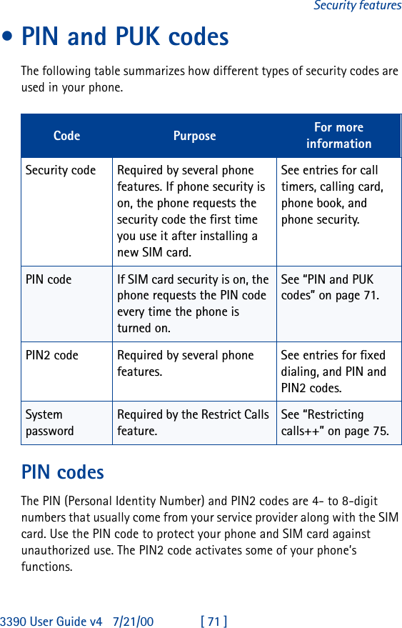3390 User Guide v4 7/21/00 [ 71 ]Security features•PIN and PUK codesThe following table summarizes how different types of security codes are used in your phone.PIN codesThe PIN (Personal Identity Number) and PIN2 codes are 4- to 8-digit numbers that usually come from your service provider along with the SIM card. Use the PIN code to protect your phone and SIM card against unauthorized use. The PIN2 code activates some of your phone’s functions.Code Purpose For more informationSecurity code Required by several phone features. If phone security is on, the phone requests the security code the first time you use it after installing a new SIM card.See entries for call timers, calling card, phone book, and phone security.PIN code If SIM card security is on, the phone requests the PIN code every time the phone is turned on.See “PIN and PUK codes” on page71.PIN2 code Required by several phone features.See entries for fixed dialing, and PIN and PIN2 codes.System passwordRequired by the Restrict Calls feature.See “Restricting calls++” on page75.