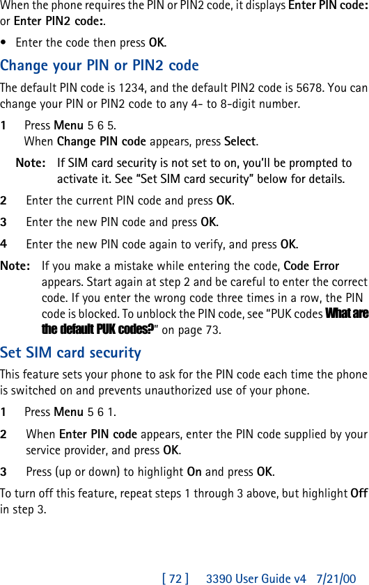 [ 72 ]     3390 User Guide v4 7/21/00When the phone requires the PIN or PIN2 code, it displays Enter PIN code: or Enter PIN2 code:. •Enter the code then press OK.Change your PIN or PIN2 codeThe default PIN code is 1234, and the default PIN2 code is 5678. You can change your PIN or PIN2 code to any 4- to 8-digit number.1Press Menu 5 6 5.When Change PIN code appears, press Select.Note: If SIM card security is not set to on, you’ll be prompted to activate it. See “Set SIM card security” below for details.2Enter the current PIN code and press OK.3Enter the new PIN code and press OK.4Enter the new PIN code again to verify, and press OK.Note: If you make a mistake while entering the code, Code Error appears. Start again at step 2 and be careful to enter the correct code. If you enter the wrong code three times in a row, the PIN code is blocked. To unblock the PIN code, see “PUK codes What are the default PUK codes?” on page 73.Set SIM card securityThis feature sets your phone to ask for the PIN code each time the phone is switched on and prevents unauthorized use of your phone. 1Press Menu 5 6 1.2When Enter PIN code appears, enter the PIN code supplied by your service provider, and press OK.3Press (up or down) to highlight On and press OK.To turn off this feature, repeat steps 1 through 3 above, but highlight Off in step 3.