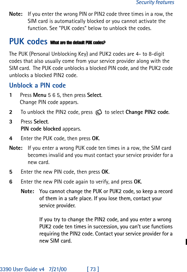 3390 User Guide v4 7/21/00 [ 73 ]Security featuresNote: If you enter the wrong PIN or PIN2 code three times in a row, the SIM card is automatically blocked or you cannot activate the function. See &quot;PUK codes&quot; below to unblock the codes.PUK codes What are the default PUK codes?The PUK (Personal Unblocking Key) and PUK2 codes are 4- to 8-digit codes that also usually come from your service provider along with the SIM card.  The PUK code unblocks a blocked PIN code, and the PUK2 code unblocks a blocked PIN2 code.Unblock a PIN code1Press Menu 5 6 5, then press Select.Change PIN code appears. 2To unblock the PIN2 code, press  to select Change PIN2 code.3Press Select. PIN code blocked appears.4Enter the PUK code, then press OK.Note: If you enter a wrong PUK code ten times in a row, the SIM card becomes invalid and you must contact your service provider for a new card.5Enter the new PIN code, then press OK.6Enter the new PIN code again to verify, and press OK.Note: You cannot change the PUK or PUK2 code, so keep a record of them in a safe place. If you lose them, contact your service provider.If you try to change the PIN2 code, and you enter a wrong PUK2 code ten times in succession, you can’t use functions requiring the PIN2 code. Contact your service provider for a new SIM card.