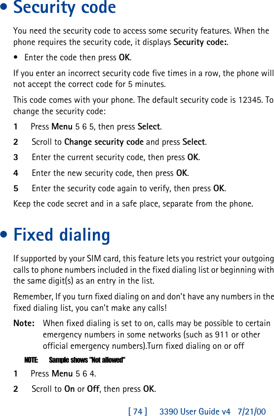 [ 74 ]     3390 User Guide v4 7/21/00•Security codeYou need the security code to access some security features. When the phone requires the security code, it displays Security code:.•Enter the code then press OK.If you enter an incorrect security code five times in a row, the phone will not accept the correct code for 5 minutes.This code comes with your phone. The default security code is 12345. To change the security code:1Press Menu 5 6 5, then press Select.2Scroll to Change security code and press Select.3Enter the current security code, then press OK.4Enter the new security code, then press OK.5Enter the security code again to verify, then press OK.Keep the code secret and in a safe place, separate from the phone.•Fixed dialingIf supported by your SIM card, this feature lets you restrict your outgoing calls to phone numbers included in the fixed dialing list or beginning with the same digit(s) as an entry in the list.Remember, If you turn fixed dialing on and don’t have any numbers in the fixed dialing list, you can’t make any calls!Note: When fixed dialing is set to on, calls may be possible to certain emergency numbers in some networks (such as 911 or other official emergency numbers).Turn fixed dialing on or offNOTE: Sample shows &quot;Not allowed&quot;1Press Menu 5 6 4.2Scroll to On or Off, then press OK.