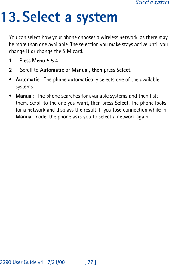 3390 User Guide v4 7/21/00 [ 77 ]Select a system13.Select a systemYou can select how your phone chooses a wireless network, as there may be more than one available. The selection you make stays active until you change it or change the SIM card.1Press Menu 5 5 4.2Scroll to Automatic or Manual, then press Select.•Automatic:The phone automatically selects one of the available systems. •Manual:The phone searches for available systems and then lists them. Scroll to the one you want, then press Select. The phone looks for a network and displays the result. If you lose connection while in Manual mode, the phone asks you to select a network again.