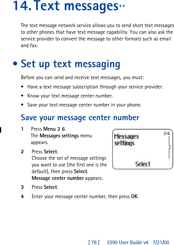 [ 78 ]     3390 User Guide v4 7/21/0014.Text messages++The text message network service allows you to send short text messages to other phones that have text message capability. You can also ask the service provider to convert the message to other formats such as email and fax. •Set up text messagingBefore you can send and receive text messages, you must:•Have a text message subscription through your service provider.•Know your text message center number.•Save your text message center number in your phone.Save your message center number1Press Menu 2 6. The Messages settings menu appears. 2Press Select.Choose the set of message settings you want to use (the first one is the default), then press Select. Message center number appears. 3Press Select.4Enter your message center number, then press OK.