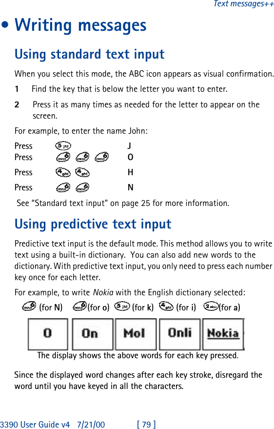 3390 User Guide v4 7/21/00 [ 79 ]Text messages++•Writing messages Using standard text inputWhen you select this mode, the ABC icon appears as visual confirmation.1Find the key that is below the letter you want to enter.2Press it as many times as needed for the letter to appear on the screen.For example, to enter the name John:Press     JPress    OPress   HPress   N See “Standard text input” on page 25 for more information.Using predictive text inputPredictive text input is the default mode. This method allows you to write text using a built-in dictionary.  You can also add new words to the dictionary. With predictive text input, you only need to press each number key once for each letter. For example, to write Nokia with the English dictionary selected:     (for N)    (for o)   (for k)   (for i)   (for a)Since the displayed word changes after each key stroke, disregard the word until you have keyed in all the characters.The display shows the above words for each key pressed.