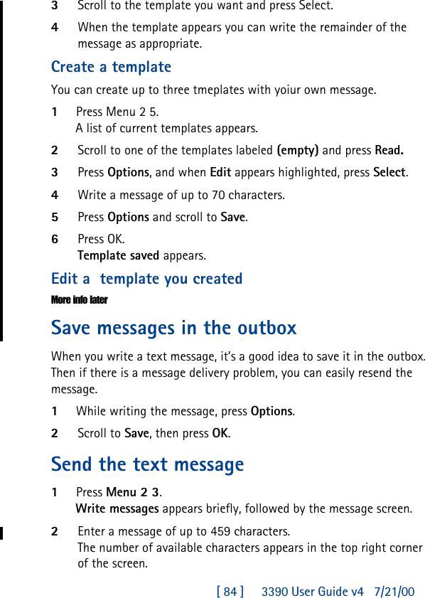 [ 84 ]     3390 User Guide v4 7/21/003Scroll to the template you want and press Select.4When the template appears you can write the remainder of the message as appropriate.Create a templateYou can create up to three tmeplates with yoiur own message.1Press Menu 2 5.A list of current templates appears.2Scroll to one of the templates labeled (empty) and press Read.3Press Options, and when Edit appears highlighted, press Select.4Write a message of up to 70 characters.5Press Options and scroll to Save.6Press OK.Template saved appears.Edit a  template you createdMore info laterSave messages in the outboxWhen you write a text message, it’s a good idea to save it in the outbox. Then if there is a message delivery problem, you can easily resend the message.1While writing the message, press Options.2Scroll to Save, then press OK.Send the text message1Press Menu 2 3.Write messages appears briefly, followed by the message screen.2Enter a message of up to 459 characters.The number of available characters appears in the top right corner of the screen.