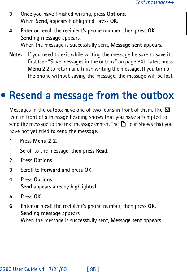 3390 User Guide v4 7/21/00 [ 85 ]Text messages++3Once you have finished writing, press Options. When Send, appears highlighted, press OK.4Enter or recall the recipient’s phone number, then press OK. Sending message appears.When the message is successfully sent, Message sent appears.Note: If you need to exit while writing the message be sure to save it first (see “Save messages in the outbox” on page84). Later, press Menu 2 2 to return and finish writing the message. If you turn off the phone without saving the message, the message will be lost.•Resend a message from the outboxMessages in the outbox have one of two icons in front of them. The  icon in front of a message heading shows that you have attempted to send the message to the text message center. The icon shows that you have not yet tried to send the message.1Press Menu 2 2.1Scroll to the message, then press Read.2Press Options.3Scroll to Forward and press OK.4Press Options. Send appears already highlighted.5Press OK.6Enter or recall the recipient’s phone number, then press OK. Sending message appears.When the message is successfully sent, Message sent appears