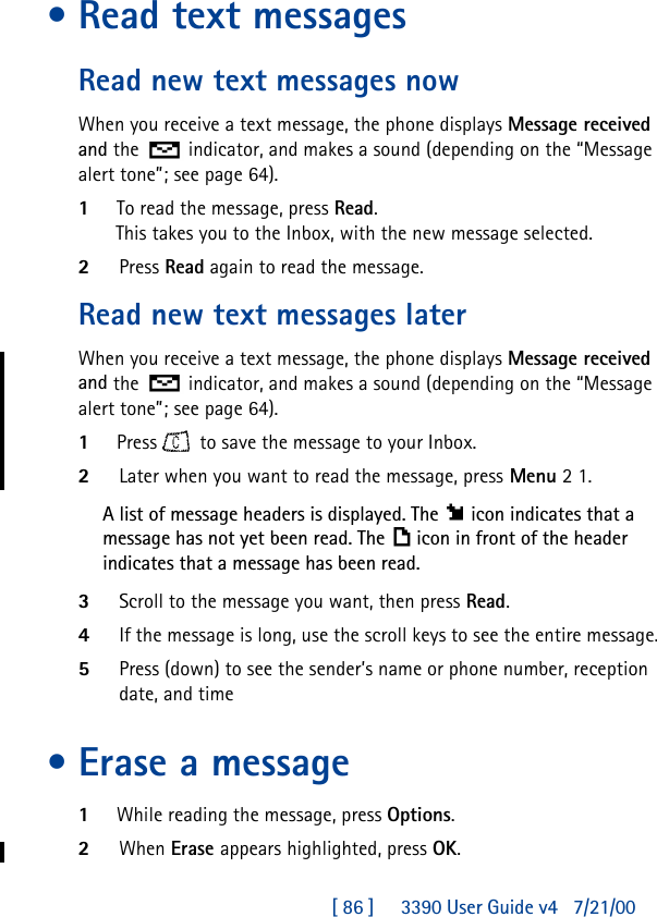 [ 86 ]     3390 User Guide v4 7/21/00•Read text messagesRead new text messages nowWhen you receive a text message, the phone displays Message received and the  indicator, and makes a sound (depending on the “Message alert tone”; see page64).1To read the message, press Read. This takes you to the Inbox, with the new message selected. 2Press Read again to read the message.Read new text messages laterWhen you receive a text message, the phone displays Message received and the  indicator, and makes a sound (depending on the “Message alert tone”; see page64).1Press    to save the message to your Inbox. 2Later when you want to read the message, press Menu 2 1.A list of message headers is displayed. The icon indicates that a message has not yet been read. The icon in front of the header indicates that a message has been read. 3Scroll to the message you want, then press Read.4If the message is long, use the scroll keys to see the entire message.5Press (down) to see the sender’s name or phone number, reception date, and time•Erase a message1While reading the message, press Options.2When Erase appears highlighted, press OK.