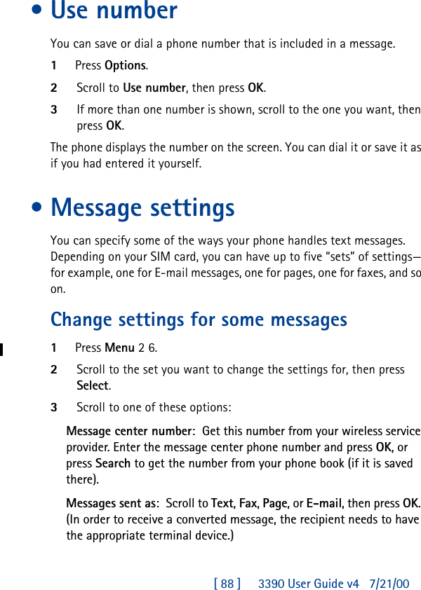 [ 88 ]     3390 User Guide v4 7/21/00•Use numberYou can save or dial a phone number that is included in a message.1Press Options.2Scroll to Use number, then press OK.3If more than one number is shown, scroll to the one you want, then press OK.The phone displays the number on the screen. You can dial it or save it as if you had entered it yourself.•Message settingsYou can specify some of the ways your phone handles text messages. Depending on your SIM card, you can have up to five “sets” of settings—for example, one for E-mail messages, one for pages, one for faxes, and so on.Change settings for some messages1Press Menu 2 6.2Scroll to the set you want to change the settings for, then press Select.3Scroll to one of these options:Message center number:Get this number from your wireless service provider. Enter the message center phone number and press OK, or press Search to get the number from your phone book (if it is saved there).Messages sent as:Scroll to Text, Fax, Page, or E-mail, then press OK. (In order to receive a converted message, the recipient needs to have the appropriate terminal device.)
