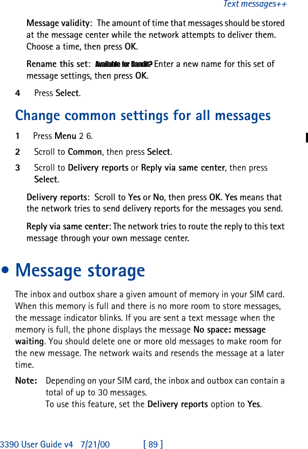 3390 User Guide v4 7/21/00 [ 89 ]Text messages++Message validity:The amount of time that messages should be stored at the message center while the network attempts to deliver them. Choose a time, then press OK.Rename this set:Available for Bandit? Enter a new name for this set of message settings, then press OK.4Press Select.Change common settings for all messages1Press Menu 2 6.2Scroll to Common, then press Select.3Scroll to Delivery reports or Reply via same center, then press Select.Delivery reports:Scroll to Yes or No, then press OK. Yes means that the network tries to send delivery reports for the messages you send.Reply via same center: The network tries to route the reply to this text message through your own message center.•Message storageThe inbox and outbox share a given amount of memory in your SIM card. When this memory is full and there is no more room to store messages, the message indicator blinks. If you are sent a text message when the memory is full, the phone displays the message No space: message waiting. You should delete one or more old messages to make room for the new message. The network waits and resends the message at a later time.Note: Depending on your SIM card, the inbox and outbox can contain a total of up to 30 messages.To use this feature, set the Delivery reports option to Yes. 