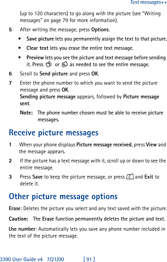 3390 User Guide v4 7/21/00 [ 91 ]Text messages++(up to 120 characters) to go along with the picture (see “Writing messages” on page 79 for more information).5After writing the message, press Options.•Save picture lets you permanently assign the text to that picture.•Clear text lets you erase the entire text message.•Preview lets you see the picture and text message before sending it. Press   or  as needed to see the entire message.6Scroll to Send picture and press OK.7Enter the phone number to which you want to send the picture message and press OK.  Sending picture message appears, followed by Picture message sent.Note: The phone number chosen must be able to receive picture messages.Receive picture messages1When your phone displays Picture message received, press View and the message appears. 2If the picture has a text message with it, scroll up or down to see the entire message.3Press Save to keep the picture message, or press  and Exit to delete it.Other picture message optionsErase: Deletes the picture you select and any text saved with the picture.Caution: The Erase function permanently deletes the picture and text. Use number: Automatically lets you save any phone number included in the text of the picture message.