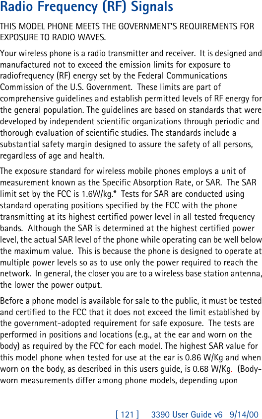 [ 121 ]     3390 User Guide v69/14/00Radio Frequency (RF) SignalsTHIS MODEL PHONE MEETS THE GOVERNMENT&apos;S REQUIREMENTS FOR EXPOSURE TO RADIO WAVES.Your wireless phone is a radio transmitter and receiver.  It is designed and manufactured not to exceed the emission limits for exposure to radiofrequency (RF) energy set by the Federal Communications Commission of the U.S. Government.  These limits are part of comprehensive guidelines and establish permitted levels of RF energy for the general population. The guidelines are based on standards that were developed by independent scientific organizations through periodic and thorough evaluation of scientific studies. The standards include a substantial safety margin designed to assure the safety of all persons, regardless of age and health.The exposure standard for wireless mobile phones employs a unit of measurement known as the Specific Absorption Rate, or SAR.  The SAR limit set by the FCC is 1.6W/kg.*  Tests for SAR are conducted using standard operating positions specified by the FCC with the phone transmitting at its highest certified power level in all tested frequency bands.  Although the SAR is determined at the highest certified power level, the actual SAR level of the phone while operating can be well below the maximum value.  This is because the phone is designed to operate at multiple power levels so as to use only the power required to reach the network.  In general, the closer you are to a wireless base station antenna, the lower the power output. Before a phone model is available for sale to the public, it must be tested and certified to the FCC that it does not exceed the limit established by the government-adopted requirement for safe exposure.  The tests are performed in positions and locations (e.g., at the ear and worn on the body) as required by the FCC for each model. The highest SAR value for this model phone when tested for use at the ear is 0.86 W/Kg and when worn on the body, as described in this users guide, is 0.68 W/Kg.  (Body-worn measurements differ among phone models, depending upon 