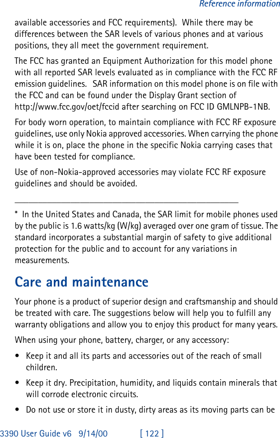 3390 User Guide v69/14/00 [ 122 ]Reference informationavailable accessories and FCC requirements).  While there may be differences between the SAR levels of various phones and at various positions, they all meet the government requirement.   The FCC has granted an Equipment Authorization for this model phone with all reported SAR levels evaluated as in compliance with the FCC RF emission guidelines.   SAR information on this model phone is on file with the FCC and can be found under the Display Grant section of  http://www.fcc.gov/oet/fccid after searching on FCC ID GMLNPB-1NB. For body worn operation, to maintain compliance with FCC RF exposure guidelines, use only Nokia approved accessories. When carrying the phone while it is on, place the phone in the specific Nokia carrying cases that have been tested for compliance.Use of non-Nokia-approved accessories may violate FCC RF exposure guidelines and should be avoided.________________________________________________*  In the United States and Canada, the SAR limit for mobile phones used by the public is 1.6 watts/kg (W/kg) averaged over one gram of tissue. The standard incorporates a substantial margin of safety to give additional protection for the public and to account for any variations in measurements.Care and maintenanceYour phone is a product of superior design and craftsmanship and should be treated with care. The suggestions below will help you to fulfill any warranty obligations and allow you to enjoy this product for many years. When using your phone, battery, charger, or any accessory:•Keep it and all its parts and accessories out of the reach of small children.•Keep it dry. Precipitation, humidity, and liquids contain minerals that will corrode electronic circuits.•Do not use or store it in dusty, dirty areas as its moving parts can be 
