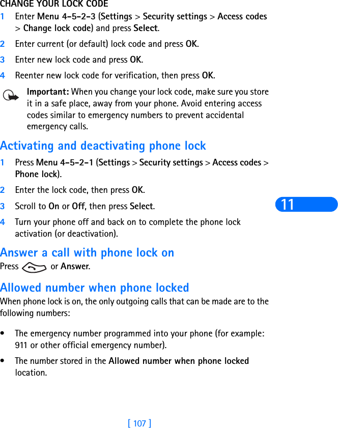 [ 107 ]11CHANGE YOUR LOCK CODE1Enter Menu 4-5-2-3 (Settings &gt; Security settings &gt; Access codes &gt; Change lock code) and press Select.2Enter current (or default) lock code and press OK.3Enter new lock code and press OK.4Reenter new lock code for verification, then press OK.Important: When you change your lock code, make sure you store it in a safe place, away from your phone. Avoid entering access codes similar to emergency numbers to prevent accidental emergency calls.Activating and deactivating phone lock1Press Menu 4-5-2-1 (Settings &gt; Security settings &gt; Access codes &gt; Phone lock). 2Enter the lock code, then press OK. 3Scroll to On or Off, then press Select. 4Turn your phone off and back on to complete the phone lock activation (or deactivation).Answer a call with phone lock onPress  or Answer.Allowed number when phone lockedWhen phone lock is on, the only outgoing calls that can be made are to the following numbers:• The emergency number programmed into your phone (for example: 911 or other official emergency number).• The number stored in the Allowed number when phone locked location.