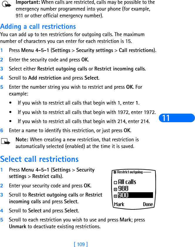 [ 109 ]11Important: When calls are restricted, calls may be possible to the emergency number programmed into your phone (for example, 911 or other official emergency number). Adding a call restrictionsYou can add up to ten restrictions for outgoing calls. The maximum number of characters you can enter for each restriction is 15.1Press Menu 4-5-1 (Settings &gt; Security settings &gt; Call restrictions).2Enter the security code and press OK.3Select either Restrict outgoing calls or Restrict incoming calls.4Scroll to Add restriction and press Select.5Enter the number string you wish to restrict and press OK. For example:• If you wish to restrict all calls that begin with 1, enter 1.• If you wish to restrict all calls that begin with 1972, enter 1972.• If you wish to restrict all calls that begin with 214, enter 214.6Enter a name to identify this restriction, or just press OK.Note: When creating a new restriction, that restriction is automatically selected (enabled) at the time it is saved. Select call restrictions1Press Menu 4-5-1 (Settings &gt; Security settings &gt; Restrict calls).2Enter your security code and press OK.3Scroll to Restrict outgoing calls or Restrict incoming calls and press Select.4Scroll to Select and press Select.5Scroll to each restriction you wish to use and press Mark; press Unmark to deactivate existing restrictions.