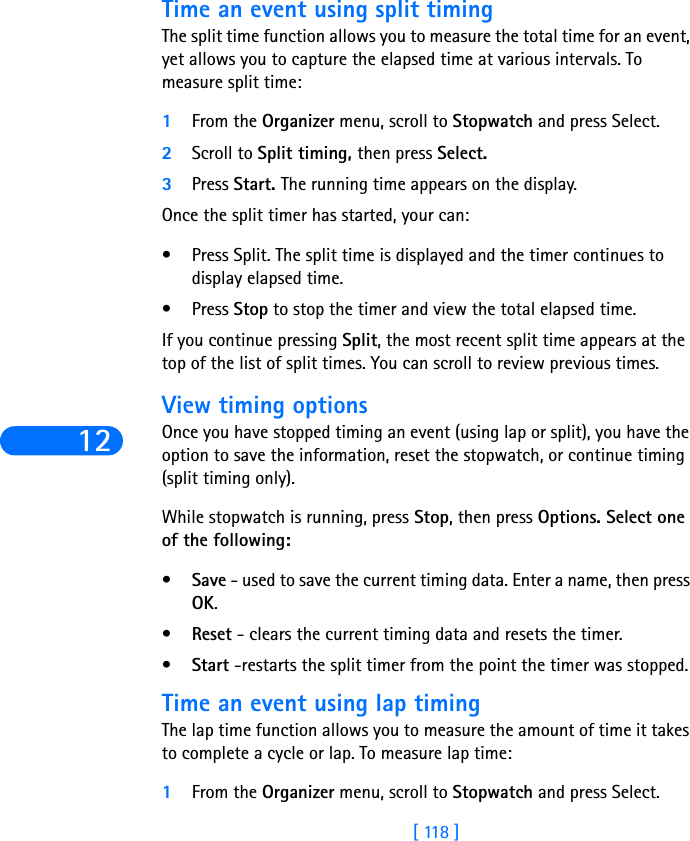 12[ 118 ]Time an event using split timingThe split time function allows you to measure the total time for an event, yet allows you to capture the elapsed time at various intervals. To measure split time:1From the Organizer menu, scroll to Stopwatch and press Select.2Scroll to Split timing, then press Select.3Press Start. The running time appears on the display. Once the split timer has started, your can:• Press Split. The split time is displayed and the timer continues to display elapsed time.• Press Stop to stop the timer and view the total elapsed time.If you continue pressing Split, the most recent split time appears at the top of the list of split times. You can scroll to review previous times.View timing optionsOnce you have stopped timing an event (using lap or split), you have the option to save the information, reset the stopwatch, or continue timing (split timing only).While stopwatch is running, press Stop, then press Options. Select one of the following:•Save - used to save the current timing data. Enter a name, then press OK.•Reset - clears the current timing data and resets the timer.•Start -restarts the split timer from the point the timer was stopped.Time an event using lap timingThe lap time function allows you to measure the amount of time it takes to complete a cycle or lap. To measure lap time:1From the Organizer menu, scroll to Stopwatch and press Select.