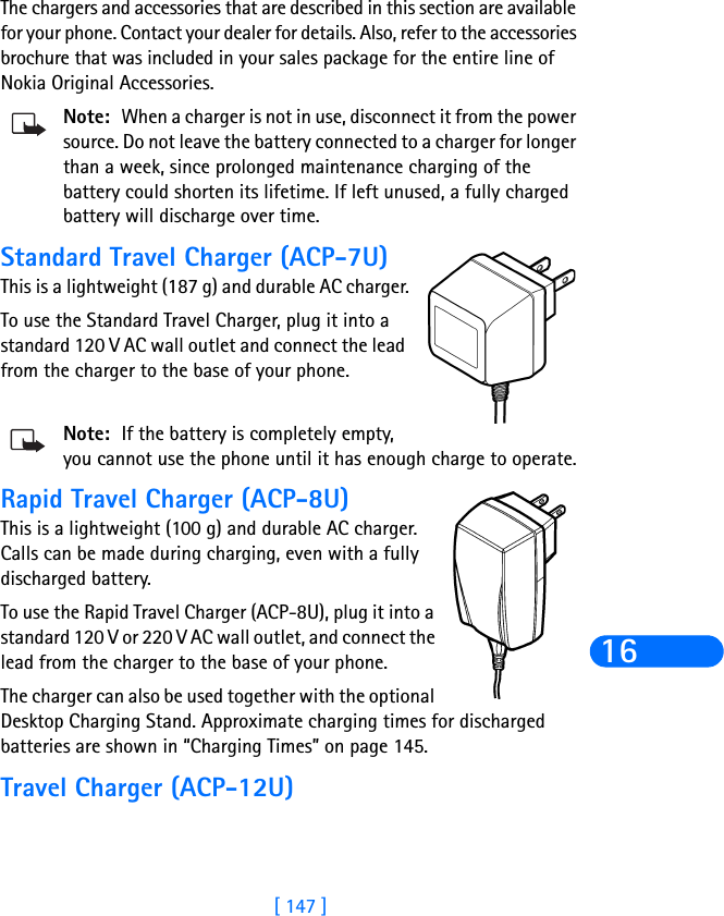 [ 147 ]16The chargers and accessories that are described in this section are available for your phone. Contact your dealer for details. Also, refer to the accessories brochure that was included in your sales package for the entire line of Nokia Original Accessories.Note: When a charger is not in use, disconnect it from the power source. Do not leave the battery connected to a charger for longer than a week, since prolonged maintenance charging of the battery could shorten its lifetime. If left unused, a fully charged battery will discharge over time.Standard Travel Charger (ACP-7U)This is a lightweight (187 g) and durable AC charger.To use the Standard Travel Charger, plug it into a standard 120 V AC wall outlet and connect the lead from the charger to the base of your phone.Note: If the battery is completely empty, you cannot use the phone until it has enough charge to operate.Rapid Travel Charger (ACP-8U)This is a lightweight (100 g) and durable AC charger. Calls can be made during charging, even with a fully discharged battery.To use the Rapid Travel Charger (ACP-8U), plug it into a standard 120 V or 220 V AC wall outlet, and connect the lead from the charger to the base of your phone.The charger can also be used together with the optional Desktop Charging Stand. Approximate charging times for discharged batteries are shown in “Charging Times” on page 145.Travel Charger (ACP-12U)
