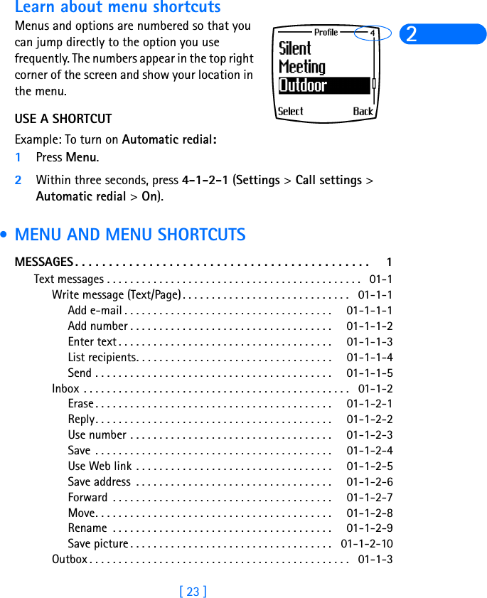 [ 23 ]2Learn about menu shortcutsMenus and options are numbered so that you can jump directly to the option you use frequently. The numbers appear in the top right corner of the screen and show your location in the menu. USE A SHORTCUTExample: To turn on Automatic redial:1Press Menu.2Within three seconds, press 4-1-2-1 (Settings &gt; Call settings &gt; Automatic redial &gt; On). • MENU AND MENU SHORTCUTSMESSAGES . . . . . . . . . . . . . . . . . . . . . . . . . . . . . . . . . . . . . . . . . . . .  1Text messages . . . . . . . . . . . . . . . . . . . . . . . . . . . . . . . . . . . . . . . . . . . . 01-1Write message (Text/Page) . . . . . . . . . . . . . . . . . . . . . . . . . . . . . 01-1-1Add e-mail . . . . . . . . . . . . . . . . . . . . . . . . . . . . . . . . . . . . 01-1-1-1Add number . . . . . . . . . . . . . . . . . . . . . . . . . . . . . . . . . . . 01-1-1-2Enter text . . . . . . . . . . . . . . . . . . . . . . . . . . . . . . . . . . . . . 01-1-1-3List recipients. . . . . . . . . . . . . . . . . . . . . . . . . . . . . . . . . . 01-1-1-4Send . . . . . . . . . . . . . . . . . . . . . . . . . . . . . . . . . . . . . . . . . 01-1-1-5Inbox  . . . . . . . . . . . . . . . . . . . . . . . . . . . . . . . . . . . . . . . . . . . . . . 01-1-2Erase . . . . . . . . . . . . . . . . . . . . . . . . . . . . . . . . . . . . . . . . . 01-1-2-1Reply. . . . . . . . . . . . . . . . . . . . . . . . . . . . . . . . . . . . . . . . . 01-1-2-2Use number . . . . . . . . . . . . . . . . . . . . . . . . . . . . . . . . . . . 01-1-2-3Save  . . . . . . . . . . . . . . . . . . . . . . . . . . . . . . . . . . . . . . . . . 01-1-2-4Use Web link . . . . . . . . . . . . . . . . . . . . . . . . . . . . . . . . . . 01-1-2-5Save address  . . . . . . . . . . . . . . . . . . . . . . . . . . . . . . . . . . 01-1-2-6Forward  . . . . . . . . . . . . . . . . . . . . . . . . . . . . . . . . . . . . . . 01-1-2-7Move. . . . . . . . . . . . . . . . . . . . . . . . . . . . . . . . . . . . . . . . . 01-1-2-8Rename  . . . . . . . . . . . . . . . . . . . . . . . . . . . . . . . . . . . . . . 01-1-2-9Save picture . . . . . . . . . . . . . . . . . . . . . . . . . . . . . . . . . . . 01-1-2-10Outbox . . . . . . . . . . . . . . . . . . . . . . . . . . . . . . . . . . . . . . . . . . . . . 01-1-3