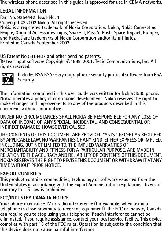 The wireless phone described in this guide is approved for use in CDMA networks.LEGAL INFORMATION Part No. 9354442  Issue No. 1Copyright © 2002 Nokia. All rights reserved.Nokia is a registered trademark of Nokia Corporation. Nokia, Nokia Connecting People, Original Accessories logos, Snake II, Pass ‘n Rush, Space Impact, Bumper, and Racket are trademarks of Nokia Corporation and/or its affiliates. Printed in Canada September 2002.US Patent No 5818437 and other pending patents.T9 text input software Copyright ©1999-2001. Tegic Communications, Inc. All rights reserved.Includes RSA BSAFE cryptographic or security protocol software from RSA Security.The information contained in this user guide was written for Nokia 3585 phone. Nokia operates a policy of continuous development. Nokia reserves the right to make changes and improvements to any of the products described in this document without prior notice.UNDER NO CIRCUMSTANCES SHALL NOKIA BE RESPONSIBLE FOR ANY LOSS OF DATA OR INCOME OR ANY SPECIAL, INCIDENTAL, AND CONSEQUENTIAL OR INDIRECT DAMAGES HOWSOEVER CAUSED.THE CONTENTS OF THIS DOCUMENT ARE PROVIDED “AS IS.” EXCEPT AS REQUIRED BY APPLICABLE LAW, NO WARRANTIES OF ANY KIND, EITHER EXPRESS OR IMPLIED, INCLUDING, BUT NOT LIMITED TO, THE IMPLIED WARRANTIES OF MERCHANTABILITY AND FITNESS FOR A PARTICULAR PURPOSE, ARE MADE IN RELATION TO THE ACCURACY AND RELIABILITY OR CONTENTS OF THIS DOCUMENT. NOKIA RESERVES THE RIGHT TO REVISE THIS DOCUMENT OR WITHDRAW IT AT ANY TIME WITHOUT PRIOR NOTICE.EXPORT CONTROLSThis product contains commodities, technology or software exported from the United States in accordance with the Export Administration regulations. Diversion contrary to U.S. law is prohibited.FCC/INDUSTRY CANADA NOTICEYour phone may cause TV or radio interference (for example, when using a telephone in close proximity to receiving equipment). The FCC or Industry Canada can require you to stop using your telephone if such interference cannot be eliminated. If you require assistance, contact your local service facility. This device complies with part 15 of the FCC rules. Operation is subject to the condition that this device does not cause harmful interference.
