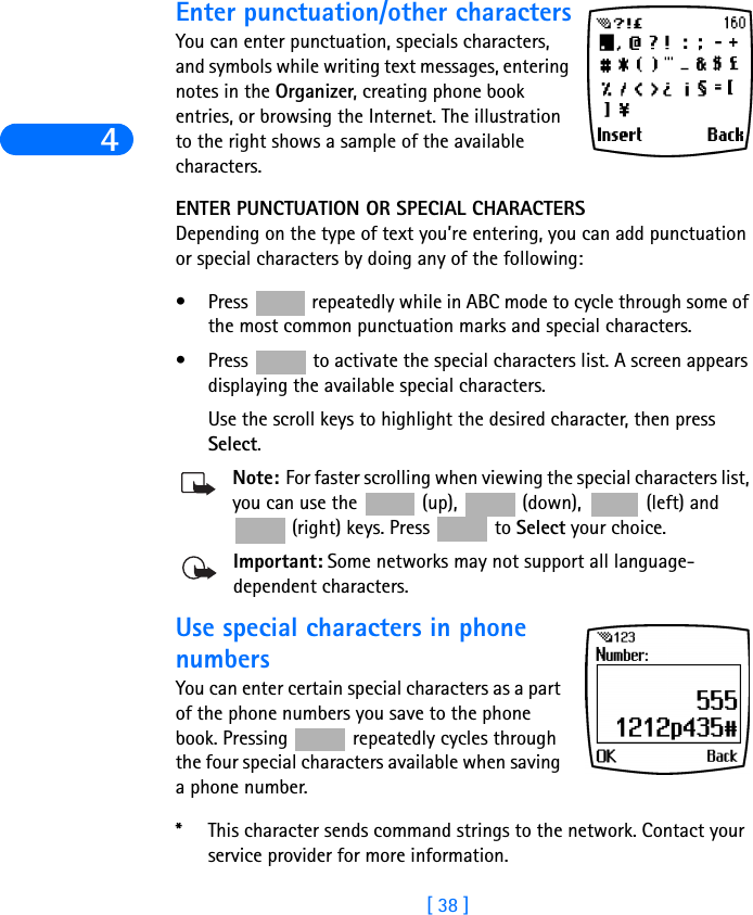 4[ 38 ]Enter punctuation/other charactersYou can enter punctuation, specials characters, and symbols while writing text messages, entering notes in the Organizer, creating phone book entries, or browsing the Internet. The illustration to the right shows a sample of the available characters.ENTER PUNCTUATION OR SPECIAL CHARACTERSDepending on the type of text you’re entering, you can add punctuation or special characters by doing any of the following:• Press   repeatedly while in ABC mode to cycle through some of the most common punctuation marks and special characters.• Press   to activate the special characters list. A screen appears displaying the available special characters. Use the scroll keys to highlight the desired character, then press Select.Note: For faster scrolling when viewing the special characters list, you can use the   (up),   (down),   (left) and  (right) keys. Press   to Select your choice.Important: Some networks may not support all language-dependent characters.Use special characters in phone numbersYou can enter certain special characters as a part of the phone numbers you save to the phone book. Pressing   repeatedly cycles through the four special characters available when saving a phone number.*This character sends command strings to the network. Contact your service provider for more information.