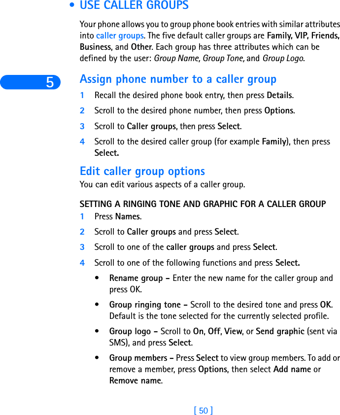 5[ 50 ] • USE CALLER GROUPSYour phone allows you to group phone book entries with similar attributes into caller groups. The five default caller groups are Family, VIP, Friends, Business, and Other. Each group has three attributes which can be defined by the user: Group Name, Group Tone, and Group Logo. Assign phone number to a caller group1Recall the desired phone book entry, then press Details.2Scroll to the desired phone number, then press Options.3Scroll to Caller groups, then press Select.4Scroll to the desired caller group (for example Family), then press Select.Edit caller group optionsYou can edit various aspects of a caller group.SETTING A RINGING TONE AND GRAPHIC FOR A CALLER GROUP1Press Names.2Scroll to Caller groups and press Select.3Scroll to one of the caller groups and press Select.4Scroll to one of the following functions and press Select.•Rename group - Enter the new name for the caller group and press OK.•Group ringing tone - Scroll to the desired tone and press OK. Default is the tone selected for the currently selected profile. •Group logo - Scroll to On, Off, View, or Send graphic (sent via SMS), and press Select.•Group members - Press Select to view group members. To add or remove a member, press Options, then select Add name or Remove name.
