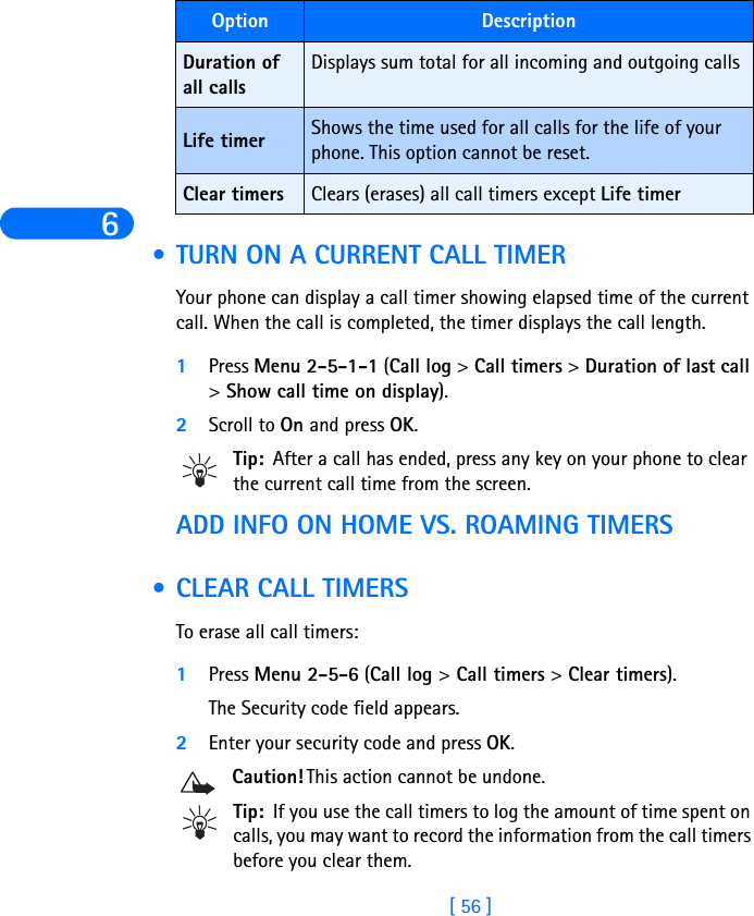 6[ 56 ] • TURN ON A CURRENT CALL TIMERYour phone can display a call timer showing elapsed time of the current call. When the call is completed, the timer displays the call length.1Press Menu 2-5-1-1 (Call log &gt; Call timers &gt; Duration of last call &gt; Show call time on display).2Scroll to On and press OK. Tip: After a call has ended, press any key on your phone to clear the current call time from the screen.ADD INFO ON HOME VS. ROAMING TIMERS • CLEAR CALL TIMERSTo erase all call timers:1Press Menu 2-5-6 (Call log &gt; Call timers &gt; Clear timers). The Security code field appears.2Enter your security code and press OK.Caution! This action cannot be undone. Tip: If you use the call timers to log the amount of time spent on calls, you may want to record the information from the call timers before you clear them.Duration of all calls Displays sum total for all incoming and outgoing callsLife timer Shows the time used for all calls for the life of your phone. This option cannot be reset.Clear timers Clears (erases) all call timers except Life timerOption Description
