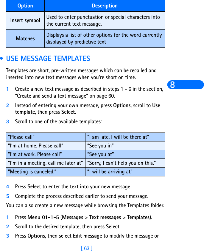 [ 63 ]8 • USE MESSAGE TEMPLATESTemplates are short, pre-written messages which can be recalled and inserted into new text messages when you’re short on time.1Create a new text message as described in steps 1 - 6 in the section, “Create and send a text message” on page 60.2Instead of entering your own message, press Options, scroll to Use template, then press Select.3Scroll to one of the available templates:4Press Select to enter the text into your new message.5Complete the process described earlier to send your message.You can also create a new message while browsing the Templates folder.1Press Menu 01-1-5 (Messages &gt; Text messages &gt; Templates).2Scroll to the desired template, then press Select.3Press Options, then select Edit message to modify the message or Insert symbol Used to enter punctuation or special characters into the current text message.Matches Displays a list of other options for the word currently displayed by predictive text“Please call” “I am late. I will be there at”“I’m at home. Please call” “See you in”“I’m at work. Please call” “See you at”“I’m in a meeting, call me later at” “Sorry, I can’t help you on this.”“Meeting is canceled.” “I will be arriving at”Option Description