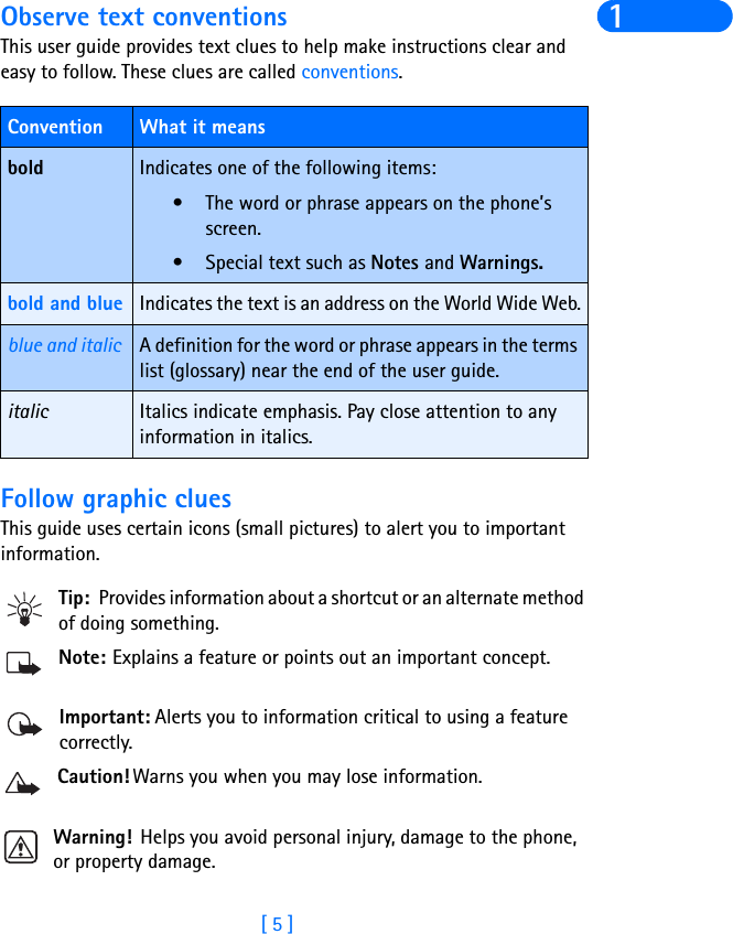 [ 5 ]1Observe text conventionsThis user guide provides text clues to help make instructions clear and easy to follow. These clues are called conventions. Follow graphic cluesThis guide uses certain icons (small pictures) to alert you to important information.Tip: Provides information about a shortcut or an alternate method of doing something.Note: Explains a feature or points out an important concept.Important: Alerts you to information critical to using a feature correctly.Caution! Warns you when you may lose information.Warning! Helps you avoid personal injury, damage to the phone, or property damage.Convention What it meansbold Indicates one of the following items:• The word or phrase appears on the phone’s screen.• Special text such as Notes and Warnings.bold and blue Indicates the text is an address on the World Wide Web.blue and italic A definition for the word or phrase appears in the terms list (glossary) near the end of the user guide.italic Italics indicate emphasis. Pay close attention to any information in italics. 