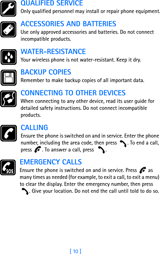 [ 10 ]QUALIFIED SERVICEOnly qualified personnel may install or repair phone equipment.ACCESSORIES AND BATTERIESUse only approved accessories and batteries. Do not connect incompatible products.WATER-RESISTANCEYour wireless phone is not water-resistant. Keep it dry.BACKUP COPIESRemember to make backup copies of all important data.CONNECTING TO OTHER DEVICESWhen connecting to any other device, read its user guide for detailed safety instructions. Do not connect incompatible products.CALLINGEnsure the phone is switched on and in service. Enter the phone number, including the area code, then press  . To end a call, press  . To answer a call, press  .EMERGENCY CALLSEnsure the phone is switched on and in service. Press   as many times as needed (for example, to exit a call, to exit a menu) to clear the display. Enter the emergency number, then press . Give your location. Do not end the call until told to do so.