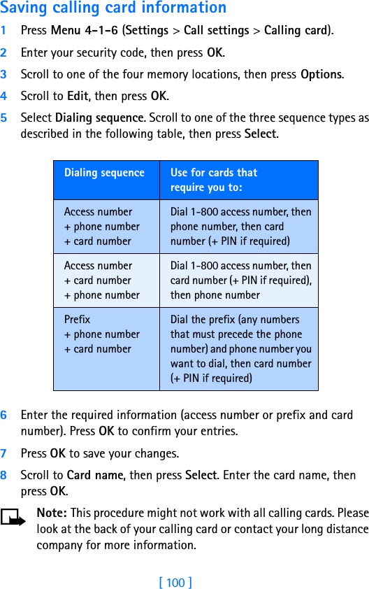 [ 100 ]Saving calling card information1Press Menu 4-1-6 (Settings &gt; Call settings &gt; Calling card).2Enter your security code, then press OK.3Scroll to one of the four memory locations, then press Options.4Scroll to Edit, then press OK.5Select Dialing sequence. Scroll to one of the three sequence types as described in the following table, then press Select.6Enter the required information (access number or prefix and card number). Press OK to confirm your entries.7Press OK to save your changes.8Scroll to Card name, then press Select. Enter the card name, then press OK.Note: This procedure might not work with all calling cards. Please look at the back of your calling card or contact your long distance company for more information.Dialing sequence Use for cards thatrequire you to:Access number+ phone number+ card numberDial 1-800 access number, then phone number, then card number (+ PIN if required)Access number+ card number+ phone numberDial 1-800 access number, then card number (+ PIN if required), then phone numberPrefix+ phone number+ card numberDial the prefix (any numbers that must precede the phone number) and phone number you want to dial, then card number (+ PIN if required)